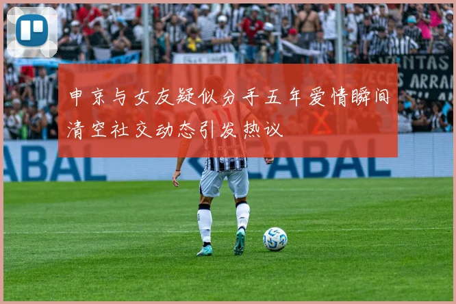 申京与女友疑似分手五年爱情瞬间清空社交动态引发热议
