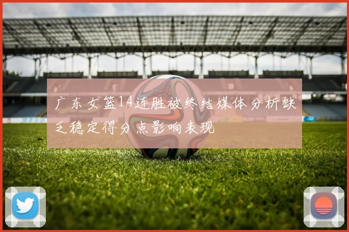 广东女篮14连胜被终结媒体分析缺乏稳定得分点影响表现
