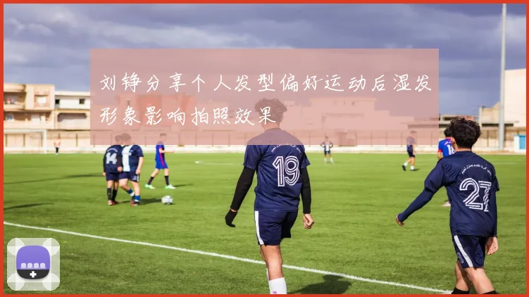 刘铮分享个人发型偏好运动后湿发形象影响拍照效果